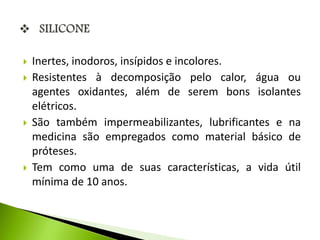  Inertes, inodoros, insípidos e incolores. 
 Resistentes à decomposição pelo calor, água ou 
agentes oxidantes, além de serem bons isolantes 
elétricos. 
 São também impermeabilizantes, lubrificantes e na 
medicina são empregados como material básico de 
próteses. 
 Tem como uma de suas características, a vida útil 
mínima de 10 anos. 
 