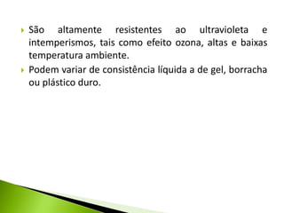  São altamente resistentes ao ultravioleta e 
intemperismos, tais como efeito ozona, altas e baixas 
temperatura ambiente. 
 Podem variar de consistência líquida a de gel, borracha 
ou plástico duro. 
 