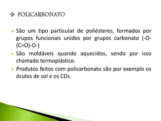  São um tipo particular de poliésteres, formados por 
grupos funcionais unidos por grupos carbonato (-O- 
(C=O)-O-) 
 São moldáveis quando aquecidos, sendo por isso 
chamado termoplástico. 
 Produtos feitos com policarbonato são por exemplo os 
óculos de sol e os CDs. 
 