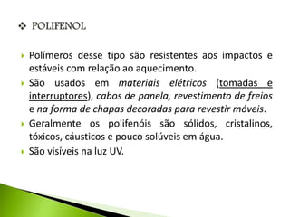  Polímeros desse tipo são resistentes aos impactos e 
estáveis com relação ao aquecimento. 
 São usados em materiais elétricos (tomadas e 
interruptores), cabos de panela, revestimento de freios 
e na forma de chapas decoradas para revestir móveis. 
 Geralmente os polifenóis são sólidos, cristalinos, 
tóxicos, cáusticos e pouco solúveis em água. 
 São visíveis na luz UV. 
 