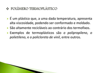  É um plástico que, a uma dada temperatura, apresenta 
alta viscosidade, podendo ser conformado e moldado. 
 São altamente recicláveis ao contrário dos termofixos. 
 Exemplos de termoplásticos são o polipropileno, o 
polietileno, e o policloreto de vinil, entre outros. 
 