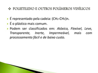  É representado pela cadeia: (CH2-CH2)n. 
 É o plástico mais comum. 
 Podem ser classificados em: Atóxico, Flexível, Leve, 
Transparente, Inerte, Impermeável, mais com 
processamento fácil e de baixo custo. 
 