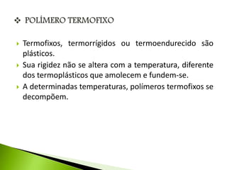  Termofixos, termorrígidos ou termoendurecido são 
plásticos. 
 Sua rigidez não se altera com a temperatura, diferente 
dos termoplásticos que amolecem e fundem-se. 
 A determinadas temperaturas, polímeros termofixos se 
decompõem. 
 