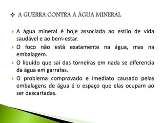  A água mineral é hoje associada ao estilo de vida 
saudável e ao bem-estar. 
 O foco não está exatamente na água, mas na 
embalagem. 
 O líquido que sai das torneiras em nada se diferencia 
da água em garrafas. 
 O problema comprovado e imediato causado pelas 
embalagens de água é o espaço que elas ocupam ao 
ser descartadas. 
 