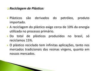  Reciclagem de Plástico: 
 Plásticos são derivados do petróleo, produto 
importado. 
 A reciclagem do plástico exige cerca de 10% da energia 
utilizada no processo primário. 
 Do total de plásticos produzidos no brasil, só 
reciclamos 15%. 
 O plástico reciclado tem infinitas aplicações, tanto nos 
mercados tradicionais das resinas virgens, quanto em 
nossos mercados. 
 