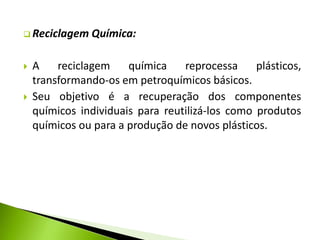  Reciclagem Química: 
 A reciclagem química reprocessa plásticos, 
transformando-os em petroquímicos básicos. 
 Seu objetivo é a recuperação dos componentes 
químicos individuais para reutilizá-los como produtos 
químicos ou para a produção de novos plásticos. 
 