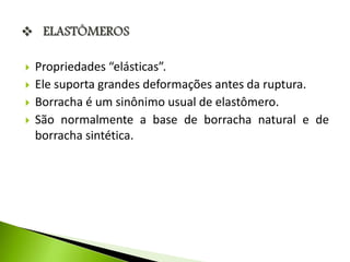  Propriedades “elásticas”. 
 Ele suporta grandes deformações antes da ruptura. 
 Borracha é um sinônimo usual de elastômero. 
 São normalmente a base de borracha natural e de 
borracha sintética. 
 