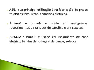 o ABS: sua principal utilização é na fabricação de pneus, 
telefones invólucros, aparelhos elétricos. 
o Buna-N: o buna-N é usado em mangueiras, 
revestimentos de tanques de gasolina e em gaxetas. 
o Buna-S: o buna-S é usado em isolamento de cabo 
elétrico, bandas de rodagem de pneus, solados. 
 
