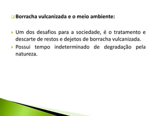  Borracha vulcanizada e o meio ambiente: 
 Um dos desafios para a sociedade, é o tratamento e 
descarte de restos e dejetos de borracha vulcanizada. 
 Possui tempo indeterminado de degradação pela 
natureza. 
 