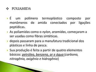  É um polímero termoplástico composto por 
monômeros de amida conectados por ligações 
peptídicas. 
 As poliamidas como o nylon, aramidas, começaram a 
ser usadas como fibras sintéticas. 
 depois passaram para a manufatura tradicional dos 
plásticos e linha de pesca. 
 Sua produção é feita a partir de quatro elementos 
básicos: petróleo, benzeno, ar e água (carbono, 
nitrogênio, oxigênio e hidrogênio) 
 