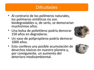 • Al contrario de los polímeros naturales,
los polímeros sintéticos no son
biodegradables o, de serlo, se demorarían
muchísimos años.
• Una bolsa de polietileno podría demorar
150 años en degradarse.
• Un vaso de polipropileno podría demorar
1000 años.
• Esto conlleva una posible acumulación de
desechos tóxicos en nuestro planeta y,
por consiguiente, un aumento del
deterioro medioambiental.
Dificultades
 