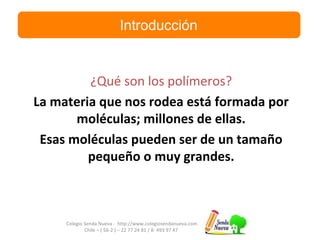 Colegio Senda Nueva - http://www.colegiosendanueva.com
Chile – ( 56-2 ) – 22 77 24 81 / 8- 493 97 47
Introducción
¿Qué son los polímeros?
La materia que nos rodea está formada por
moléculas; millones de ellas.
Esas moléculas pueden ser de un tamaño
pequeño o muy grandes.
 