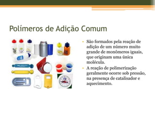 Polímeros de Adição Comum
• São formados pela reação de
adição de um número muito
grande de monômeros iguais,
que originam uma única
molécula.
• A reação de polimerização
geralmente ocorre sob pressão,
na presença de catalisador e
aquecimento.
 
