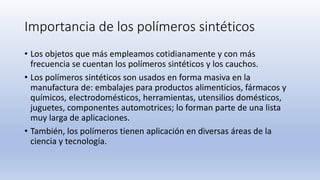 Importancia de los polímeros sintéticos
• Los objetos que más empleamos cotidianamente y con más
frecuencia se cuentan los polímeros sintéticos y los cauchos.
• Los polímeros sintéticos son usados en forma masiva en la
manufactura de: embalajes para productos alimenticios, fármacos y
químicos, electrodomésticos, herramientas, utensilios domésticos,
juguetes, componentes automotrices; lo forman parte de una lista
muy larga de aplicaciones.
• También, los polímeros tienen aplicación en diversas áreas de la
ciencia y tecnología.
 