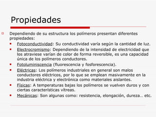 Propiedades Dependiendo de su estructura los polímeros presentan diferentes propiedades: Fotoconductividad : Su conductividad varía según la cantidad de luz. Electrocromismo : Dependiendo de la intensidad de electricidad que los atraviese varían de color de forma reversible, es una capacidad única de los polímeros conductores.  Fotoluminiscencia  (fluorescencia y fosforescencia). Eléctricas : Los polímeros industriales en general son malos conductores eléctricos, por lo que se emplean masivamente en la industria eléctrica y electrónica como materiales aislantes. Físicas : A temperaturas bajas los polímeros se vuelven duros y con ciertas características vítreas.  Mecánicas : Son algunas como: resistencia, elongación, dureza… etc. 