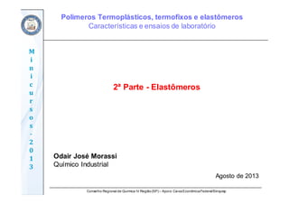 Conselho Regional de Química IV Região(SP) – Apoio: CaixaEconômicaFederal/Sinquisp
M
i
n
i
c
u
r
s
o
s	
‐
2
0
1
3
2ª Parte - Elastômeros
Odair José Morassi
Químico Industrial
Agosto de 2013
Polímeros Termoplásticos, termofixos e elastômeros
Características e ensaios de laboratório
 