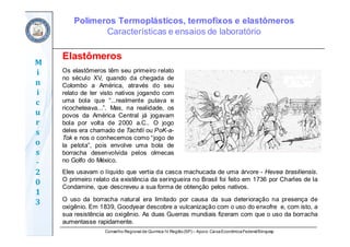 Conselho Regional de Química IV Região(SP) – Apoio: CaixaEconômicaFederal/Sinquisp
M
i
n
i
c
u
r
s
o
s	
‐
2
0
1
3
Elastômeros
Os elastômeros têm seu primeiro relato
no século XV, quando da chegada de
Colombo a América, através do seu
relato de ter visto nativos jogando com
uma bola que “...realmente pulava e
ricocheteava...”. Mas, na realidade, os
povos da América Central já jogavam
bola por volta de 2000 a.C.. O jogo
deles era chamado de Tachtli ou PoK-a-
Tok e nos o conhecemos como “jogo de
la pelota”, pois envolve uma bola de
borracha desenvolvida pelos olmecas
no Golfo do México.
Eles usavam o líquido que vertia da casca machucada de uma árvore - Hevea brasiliensis.
O primeiro relato da existência da seringueira no Brasil foi feito em 1736 por Charles de la
Condamine, que descreveu a sua forma de obtenção pelos nativos.
O uso da borracha natural era limitado por causa da sua deterioração na presença de
oxigênio. Em 1839, Goodyear descobre a vulcanização com o uso do enxofre e, com isto, a
sua resistência ao oxigênio. As duas Guerras mundiais fizeram com que o uso da borracha
aumentasse rapidamente.
Polímeros Termoplásticos, termofixos e elastômeros
Características e ensaios de laboratório
 