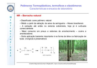 Conselho Regional de Química IV Região(SP) – Apoio: CaixaEconômicaFederal/Sinquisp
M
i
n
i
c
u
r
s
o
s	
‐
2
0
1
3
NR – Borracha natural
- Classificado como polímero natural
- Obtido a partir da extração da seiva da seringueira – Hevea brasiliensis
- A extração até então no sistema extrativista, hoje já é cultivada
comercialmente
- Maior consumo em pneus e sistemas de amortecimento – coxins e
amortecedores
- Outra aplicação bastante importante é na forma de látex na fabricação de
luvas cirúrgicas e preservativos
Polímeros Termoplásticos, termofixos e elastômeros
Características e ensaios de laboratório
 