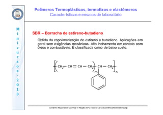 Conselho Regional de Química IV Região(SP) – Apoio: CaixaEconômicaFederal/Sinquisp
M
i
n
i
c
u
r
s
o
s	
‐
2
0
1
3
SBR – Borracha de estireno-butadieno
Obtida da copolimerização do estireno e butadieno. Aplicações em
geral sem exigências mecânicas. Alto inchamento em contato com
óleos e combustíveis. É classificada como de baixo custo.
Polímeros Termoplásticos, termofixos e elastômeros
Características e ensaios de laboratório
 