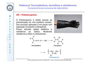 Conselho Regional de Química IV Região(SP) – Apoio: CaixaEconômicaFederal/Sinquisp
M
i
n
i
c
u
r
s
o
s	
‐
2
0
1
3
CR – Policloropreno
O Policloropreno é obtido através da
polimerização do vinil acetileno clorado.
Sua principal aplicação é em peças com
exposição constante a intempéries.
Possui elevada rigidez dielétrica e
resistência ao ozônio. Moderada
resistência a óleos e combustíveis.
Polímeros Termoplásticos, termofixos e elastômeros
Características e ensaios de laboratório
 