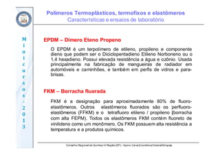 Conselho Regional de Química IV Região(SP) – Apoio: CaixaEconômicaFederal/Sinquisp
M
i
n
i
c
u
r
s
o
s	
‐
2
0
1
3
EPDM – Dímero Eteno Propeno
O EPDM é um terpolímero de etileno, propileno e componente
dieno que podem ser o Diciclopentadieno Etileno Norboneno ou o
1,4 hexadieno. Possui elevada resistência a água e ozônio. Usada
principalmente na fabricação de mangueiras de radiador em
automóveis e caminhões, e também em perfis de vidros e para-
brisas.
FKM – Borracha fluorada
FKM é a designação para aproximadamente 80% de fluoro-
elastômeros. Outros elastômeros fluorados são os perfluoro-
elastômeros (FFKM) e o tetrafluoro etileno / propileno (borracha
com alta FEPM). Todos os elastômeros FKM contém fluoreto de
vinilideno como um monômero. Os FKM possuem alta resistência a
temperatura e a produtos químicos.
Polímeros Termoplásticos, termofixos e elastômeros
Características e ensaios de laboratório
 