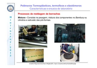 Conselho Regional de Química IV Região(SP) – Apoio: CaixaEconômicaFederal/Sinquisp
M
i
n
i
c
u
r
s
o
s	
‐
2
0
1
3
Processos de moldagem de borrachas
Mistura - Consiste na pesagem, mistura dos componentes no Bambury ou
cilindros e extrusão das pré-formas.
Polímeros Termoplásticos, termofixos e elastômeros
Características e ensaios de laboratório
 