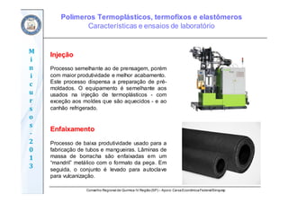 Conselho Regional de Química IV Região(SP) – Apoio: CaixaEconômicaFederal/Sinquisp
M
i
n
i
c
u
r
s
o
s	
‐
2
0
1
3
Injeção
Processo semelhante ao de prensagem, porém
com maior produtividade e melhor acabamento.
Este processo dispensa a preparação de pré-
moldados. O equipamento é semelhante aos
usados na injeção de termoplásticos - com
exceção aos moldes que são aquecidos - e ao
canhão refrigerado.
Enfaixamento
Processo de baixa produtividade usado para a
fabricação de tubos e mangueiras. Lâminas de
massa de borracha são enfaixadas em um
“mandril” metálico com o formato da peça. Em
seguida, o conjunto é levado para autoclave
para vulcanização.
Polímeros Termoplásticos, termofixos e elastômeros
Características e ensaios de laboratório
 
