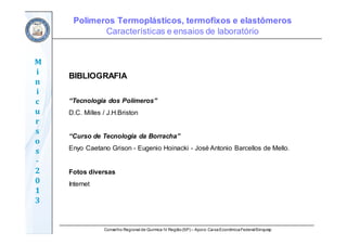 Conselho Regional de Química IV Região(SP) – Apoio: CaixaEconômicaFederal/Sinquisp
M
i
n
i
c
u
r
s
o
s	
‐
2
0
1
3
BIBLIOGRAFIA
“Tecnologia dos Polímeros”
D.C. Milles / J.H.Briston
“Curso de Tecnologia da Borracha”
Enyo Caetano Grison - Eugenio Hoinacki - José Antonio Barcellos de Mello.
Fotos diversas
Internet
Polímeros Termoplásticos, termofixos e elastômeros
Características e ensaios de laboratório
 