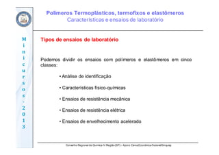 Conselho Regional de Química IV Região(SP) – Apoio: CaixaEconômicaFederal/Sinquisp
M
i
n
i
c
u
r
s
o
s	
‐
2
0
1
3
Podemos dividir os ensaios com polímeros e elastômeros em cinco
classes:
• Análise de identificação
• Características físico-químicas
• Ensaios de resistência mecânica
• Ensaios de resistência elétrica
• Ensaios de envelhecimento acelerado
Tipos de ensaios de laboratório
Polímeros Termoplásticos, termofixos e elastômeros
Características e ensaios de laboratório
 