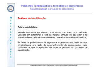 Conselho Regional de Química IV Região(SP) – Apoio: CaixaEconômicaFederal/Sinquisp
M
i
n
i
c
u
r
s
o
s	
‐
2
0
1
3
Análises de identificação
Odor e solubilidade
Método totalmente em desuso, mas ainda com uma certa validade.
Consiste em determinar o tipo de material através do seu odor e da
solubilidade em determinados solventes baseados em dados conhecidos.
As faltas de praticidade e de segurança impedem o uso desta técnica,
principalmente em razão do desenvolvimento de equipamentos mais
confiáveis e que independem do aspecto pessoal no processo de
identificação.
Polímeros Termoplásticos, termofixos e elastômeros
Características e ensaios de laboratório
 