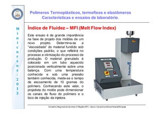 Conselho Regional de Química IV Região(SP) – Apoio: CaixaEconômicaFederal/Sinquisp
M
i
n
i
c
u
r
s
o
s	
‐
2
0
1
3
Polímeros Termoplásticos, termofixos e elastômeros
Características e ensaios de laboratório.
Este ensaio é de grande importância
na fase de projeto dos moldes de um
novo projeto. Determina-se a
“viscosidade” do material fundido sob
condições padrão, o que refletirá no
processo e otimização do processo de
produção. O material granulado é
colocado em um tubo aquecido
posicionado verticalmente sobre uma
balança. Com uma temperatura
conhecida e sob uma pressão
também conhecida, mede-se o tempo
de escoamento de 10 gramas do
polímero. Conhecendo este valor, o
projetista do molde pode dimensionar
os canais de fluxo do polímero e o
bico de injeção da injetora.
Índice de Fluidez – MFI (Melt Flow Index)
 