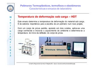 Conselho Regional de Química IV Região(SP) – Apoio: CaixaEconômicaFederal/Sinquisp
M
i
n
i
c
u
r
s
o
s	
‐
2
0
1
3
Temperatura de deformação sob carga – HDT
Este ensaio determina a temperatura de deformação do material sob carga.
É de extrema importância para a escolha de um polímero num novo projeto.
Com um corpo de prova padrão, apoiado em dois cutelos, aplica-se uma
carga conhecida e inicia-se o aquecimento do ambiente e determina-se a
temperatura do início da deflexão do corpo de prova.
Polímeros Termoplásticos, termofixos e elastômeros
Características e ensaios de laboratório
 