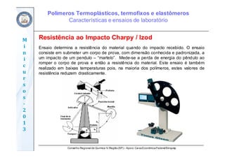 Conselho Regional de Química IV Região(SP) – Apoio: CaixaEconômicaFederal/Sinquisp
M
i
n
i
c
u
r
s
o
s	
‐
2
0
1
3
Resistência ao Impacto Charpy / Izod
Ensaio determina a resistência do material quando do impacto recebido. O ensaio
consiste em submeter um corpo de prova, com dimensão conhecida e padronizada, a
um impacto de um pendulo – “martelo”. Mede-se a perda de energia do pêndulo ao
romper o corpo de prova e então a resistência do material. Este ensaio é também
realizado em baixas temperaturas pois, na maioria dos polímeros, estes valores de
resistência reduzem drasticamente.
Polímeros Termoplásticos, termofixos e elastômeros
Características e ensaios de laboratório
 