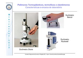 Conselho Regional de Química IV Região(SP) – Apoio: CaixaEconômicaFederal/Sinquisp
M
i
n
i
c
u
r
s
o
s	
‐
2
0
1
3
Durômetro Shore
Durômetro
Barcol
Durômetro
Rockwell
Polímeros Termoplásticos, termofixos e elastômeros
Características e ensaios de laboratório
 