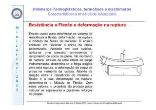 Conselho Regional de Química IV Região(SP) – Apoio: CaixaEconômicaFederal/Sinquisp
M
i
n
i
c
u
r
s
o
s	
‐
2
0
1
3
Ensaio usado para determinar os valores de
resistência a flexão, deformação na ruptura
e módulo de flexão do material. O ensaio
consiste em flexionar o corpo de prova
padronizado. Apoiado em dois cutelos,
aplica-se uma pressão, promovendo o
rompimento do corpo de prova. No momento
da ruptura, através de uma célula de carga
instrumentada, determina-se a força exigida
para esta ruptura, a deformação do corpo de
prova no momento da ruptura. Através da
relação entre a resistência do material a
flexão e a sua deformação na ruptura,
determina-se o Módulo de Flexão. Com
estes valores, o projetista do produto pode
calcular as espessuras e possíveis reforços
no projeto.
Resistência a Flexão e deformação na ruptura
Polímeros Termoplásticos, termofixos e elastômeros
Características e ensaios de laboratório
 