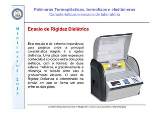 Conselho Regional de Química IV Região(SP) – Apoio: CaixaEconômicaFederal/Sinquisp
M
i
n
i
c
u
r
s
o
s	
‐
2
0
1
3
Este ensaio é de extrema importância
para projetos onde a principal
característica exigida é a rigidez
dielétrica. Uma placa com espessura
conhecida é colocada entre dois polos
elétricos, com o formato de duas
esferas metálicas, e gradativamente a
diferença de tensão entre elas é
gradualmente elevada. O valor de
Rigidez Dielétrica é determinado na
tensão em que se forma um arco
entre os dois polos.
Ensaio de Rigidez Dielétrica
Polímeros Termoplásticos, termofixos e elastômeros
Características e ensaios de laboratório
 