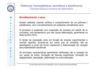 Conselho Regional de Química IV Região(SP) – Apoio: CaixaEconômicaFederal/Sinquisp
M
i
n
i
c
u
r
s
o
s	
‐
2
0
1
3
Envelhecimento a seco
Ensaio realizado visando verificar o comportamento de um polímero /
elastômeros, com o envelhecimento em ambiente normalmente seco.
O processo é acelerado com exposição da amostra em estufa de ar
circulante, com temperatura que não cause deformação, geralmente na
faixa de 60 a 70°C.
O tempo de exposição varia em função de ensaios experimentais e
normas vigentes, levando-se em conta que as amostras não se
desintegrem a ponto de tornar impossível a determinação da variação
das propriedades mecânicas.
As principais características geralmente verificadas são a variação de
cor, perda de brilho, formação de fissuras superficiais, formação de
pegajosidade, exsudação, deformação ou outra alteração.
Polímeros Termoplásticos, termofixos e elastômeros
Características e ensaios de laboratório
 