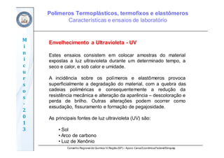 Conselho Regional de Química IV Região(SP) – Apoio: CaixaEconômicaFederal/Sinquisp
M
i
n
i
c
u
r
s
o
s	
‐
2
0
1
3
Envelhecimento a Ultravioleta - UV
Estes ensaios consistem em colocar amostras do material
expostas a luz ultravioleta durante um determinado tempo, a
seco e calor, e sob calor e umidade.
A incidência sobre os polímeros e elastômeros provoca
superficialmente a degradação do material, com a quebra das
cadeias poliméricas e consequentemente a redução da
resistência mecânica e alteração da aparência – descoloração e
perda de brilho. Outras alterações podem ocorrer como
exsudação, fissuramento e formação de pegajosidade.
As principais fontes de luz ultravioleta (UV) são:
• Sol
• Arco de carbono
• Luz de Xenônio
Polímeros Termoplásticos, termofixos e elastômeros
Características e ensaios de laboratório
 