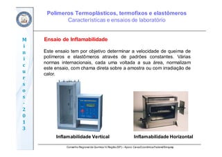 Conselho Regional de Química IV Região(SP) – Apoio: CaixaEconômicaFederal/Sinquisp
M
i
n
i
c
u
r
s
o
s	
‐
2
0
1
3
Ensaio de Inflamabilidade
Este ensaio tem por objetivo determinar a velocidade de queima de
polímeros e elastômeros através de padrões constantes. Várias
normas internacionais, cada uma voltada a sua área, normalizam
este ensaio, com chama direta sobre a amostra ou com irradiação de
calor.
Inflamabilidade Vertical Inflamabilidade Horizontal
Polímeros Termoplásticos, termofixos e elastômeros
Características e ensaios de laboratório
 
