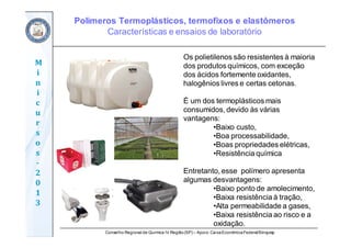 Conselho Regional de Química IV Região(SP) – Apoio: CaixaEconômicaFederal/Sinquisp
M
i
n
i
c
u
r
s
o
s	
‐
2
0
1
3
Os polietilenos são resistentes à maioria
dos produtos químicos, com exceção
dos ácidos fortemente oxidantes,
halogênios livres e certas cetonas.
É um dos termoplásticos mais
consumidos, devido às várias
vantagens:
•Baixo custo,
•Boa processabilidade,
•Boas propriedades elétricas,
•Resistência química
Entretanto, esse polímero apresenta
algumas desvantagens:
•Baixo ponto de amolecimento,
•Baixa resistência à tração,
•Alta permeabilidade a gases,
•Baixa resistência ao risco e a
oxidação.
Polímeros Termoplásticos, termofixos e elastômeros
Características e ensaios de laboratório
 