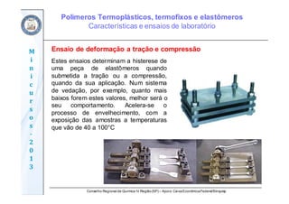 Conselho Regional de Química IV Região(SP) – Apoio: CaixaEconômicaFederal/Sinquisp
M
i
n
i
c
u
r
s
o
s	
‐
2
0
1
3
Ensaio de deformação a tração e compressão
Estes ensaios determinam a histerese de
uma peça de elastômeros quando
submetida a tração ou a compressão,
quando da sua aplicação. Num sistema
de vedação, por exemplo, quanto mais
baixos forem estes valores, melhor será o
seu comportamento. Acelera-se o
processo de envelhecimento, com a
exposição das amostras a temperaturas
que vão de 40 a 100°C
Polímeros Termoplásticos, termofixos e elastômeros
Características e ensaios de laboratório
 