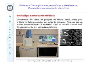 Conselho Regional de Química IV Região(SP) – Apoio: CaixaEconômicaFederal/Sinquisp
M
i
n
i
c
u
r
s
o
s	
‐
2
0
1
3
Microscopia Eletrônica de Varredura
Equipamento até usado na pesquisa de metais, sendo usado para
análises de fratura e defeitos em peças de polímeros. Para este tipo de
análise, faz-se necessário o tratamento prévio da amostra com um flash
de ouro para evitar a evaporação do polímero.
Polímeros Termoplásticos, termofixos e elastômeros
Características e ensaios de laboratório
 