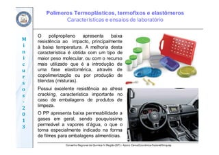 Conselho Regional de Química IV Região(SP) – Apoio: CaixaEconômicaFederal/Sinquisp
M
i
n
i
c
u
r
s
o
s	
‐
2
0
1
3
O polipropileno apresenta baixa
resistência ao impacto, principalmente
à baixa temperatura. A melhoria desta
característica é obtida com um tipo de
maior peso molecular, ou com o recurso
mais utilizado que é a introdução de
uma fase elastomérica, através de
copolimerização ou por produção de
blendas (misturas).
Possui excelente resistência ao stress
cracking, característica importante no
caso de embalagens de produtos de
limpeza.
O PP apresenta baixa permeabilidade a
gases em geral, sendo pouquíssimo
permeável a vapores d’água, o que o
torna especialmente indicado na forma
de filmes para embalagens alimentícias.
Polímeros Termoplásticos, termofixos e elastômeros
Características e ensaios de laboratório
 