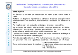 Conselho Regional de Química IV Região(SP) – Apoio: CaixaEconômicaFederal/Sinquisp
M
i
n
i
c
u
r
s
o
s	
‐
2
0
1
3
APLICAÇÕES
Por extrusão, o PP pode ser transformado em fibras, filmes, chapas, tubos e
cabos.
As fibras são de grande importância na fabricação de cordas, pois apresentam
baixa densidade, alta tenacidade, boa resistência à abrasão e alta resistência à
tração.
Por injeção e sopro são produzidas embalagens diversas e reservatórios.
Na moldagem por injeção, são produzidos utilidades domésticas, mobiliários,
brinquedos e artigos para a indústria automobilística, tais como carcaça de
faróis, caixas de bateria, dobradiças, pedais de acelerador etc.
Devido a sua excelente resistência à fadiga por flexão, a técnica de dobradiças é
muito aplicada nas tampas de embalagens.
Além das aplicações citadas, o PP é muito empregado em artigos hospitalares,
por apresentar baixo peso específico e resistência à esterilização em autoclaves.
Outros polímeros derivados do propileno:
Polímeros Termoplásticos, termofixos e elastômeros
Características e ensaios de laboratório
EPM – Propileno Etileno
EPDM – Propileno Etileno dicloropentadieno
PB – Polibutileno
PIB – Poliisobutileno
 