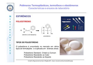 Conselho Regional de Química IV Região(SP) – Apoio: CaixaEconômicaFederal/Sinquisp
M
i
n
i
c
u
r
s
o
s	
‐
2
0
1
3
ESTIRÊNICOS
POLIESTIRENO
TIPOS DE POLIESTIRENO
O poliestireno é encontrado no mercado em vários
tipos de formulações e é aplicado em diversas áreas.
Poliestireno Standard, Cristal ou Comum
Poliestireno Resistente ao Calor
Poliestireno Resistente ao Impacto
Polímeros Termoplásticos, termofixos e elastômeros
Características e ensaios de laboratório
 