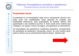 Conselho Regional de Química IV Região(SP) – Apoio: CaixaEconômicaFederal/Sinquisp
M
i
n
i
c
u
r
s
o
s	
‐
2
0
1
3
Propriedades Gerais
O poliestireno é um termoplástico rígido, duro e transparente. Devido a seu
baixo custo, boa moldabilidade, baixa absorção de umidade, boa
estabilidade dimensional, boas propriedades de isolação elétrica, fácil
pigmentação e boa resistência química. É muito usado como material para
moldagem, por injeção e Vacum formagem, principalmente em descartáveis.
As propriedades dos poliestirenos modificados dependem, principalmente,
da quantidade de elastômero incorporada, porém, de uma maneira geral,
pode-se afirmar que as características básicas desses materiais são:
Polímeros Termoplásticos, termofixos e elastômeros
Características e ensaios de laboratório
 