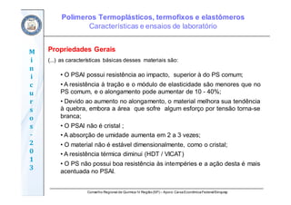 Conselho Regional de Química IV Região(SP) – Apoio: CaixaEconômicaFederal/Sinquisp
M
i
n
i
c
u
r
s
o
s	
‐
2
0
1
3
Propriedades Gerais
(...) as características básicas desses materiais são:
• O PSAI possui resistência ao impacto, superior à do PS comum;
• A resistência à tração e o módulo de elasticidade são menores que no
PS comum, e o alongamento pode aumentar de 10 - 40%;
• Devido ao aumento no alongamento, o material melhora sua tendência
à quebra, embora a área que sofre algum esforço por tensão torna-se
branca;
• O PSAI não é cristal ;
• A absorção de umidade aumenta em 2 a 3 vezes;
• O material não é estável dimensionalmente, como o cristal;
• A resistência térmica diminui (HDT / VICAT)
• O PS não possui boa resistência às intempéries e a ação desta é mais
acentuada no PSAI.
Polímeros Termoplásticos, termofixos e elastômeros
Características e ensaios de laboratório
 
