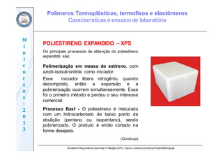 Conselho Regional de Química IV Região(SP) – Apoio: CaixaEconômicaFederal/Sinquisp
M
i
n
i
c
u
r
s
o
s	
‐
2
0
1
3
POLIESTIRENO EXPANDIDO – XPS
Os principais processos de obtenção do poliestireno
expandido são:
Polimerização em massa do estireno, com
azodi-isobutironitrila como iniciador.
Esse iniciador libera nitrogênio, quando
decomposto, então a expansão e a
polimerização ocorrem simultaneamente. Esse
foi o primeiro método e perdeu o seu interesse
comercial.
Processo Basf - O poliestireno é misturado
com um hidrocarboneto de baixo ponto de
ebulição (pentano ou isopentano), sendo
polimerizado. O produto é então cortado na
forma desejada.
(Continua)
Polímeros Termoplásticos, termofixos e elastômeros
Características e ensaios de laboratório
 