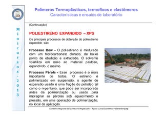 Conselho Regional de Química IV Região(SP) – Apoio: CaixaEconômicaFederal/Sinquisp
M
i
n
i
c
u
r
s
o
s	
‐
2
0
1
3
(Continuação)
POLIESTIRENO EXPANDIDO – XPS
Os principais processos de obtenção do poliestireno
expandido são:
Processo Dow - O poliestireno é misturado
com um hidrocarboneto clorado, de baixo
ponto de ebulição e extrudado. O solvente
volatiliza em meio ao material pastoso,
expandindo o mesmo.
Processo Pérola - Esse processo é o mais
importante de todos. O estireno é
polimerizado em suspensão, o agente de
expansão usado é uma fração do petróleo tal
como o n-pentano, que pode ser incorporado
antes da polimerização ou usado para
impregnar as pérolas sob aquecimento e
pressão, em uma operação de polimerização,
no local da aplicação.
Polímeros Termoplásticos, termofixos e elastômeros
Características e ensaios de laboratório
 