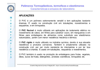 Conselho Regional de Química IV Região(SP) – Apoio: CaixaEconômicaFederal/Sinquisp
M
i
n
i
c
u
r
s
o
s	
‐
2
0
1
3
APLICAÇÕES
O PVC é um polímero extremamente versátil e tem aplicações bastante
diversas. É usado na construção civil em tubulações, revestimentos e
esquadrias, e em brinquedos.
O PVC flexível é muito utilizado em aplicações de isolamento elétrico no
revestimento de cabos, em filmes para substituir couro, em mangueiras e em
filmes para embalagens de alimentos como substituto aos elastômeros
vulcanizados, porém com menor resistência mecânica e térmica.
O PVC rígido é muito utilizado na indústria química, devido à sua elevada
resistência a produtos corrosivos. Também é amplamente utilizado na
construção civil, por ser muito resistente às intempéries e por ter boa
resistência a chamas. É usado em tubulações, esquadrias e revestimentos.
O PVC também é usado na produção de embalagens para frutas, vegetais,
óleos, sucos de frutas, detergentes, produtos cosméticos, brinquedos etc.
Polímeros Termoplásticos, termofixos e elastômeros
Características e ensaios de laboratório
 